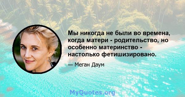 Мы никогда не были во времена, когда матери - родительство, но особенно материнство - настолько фетишизировано.