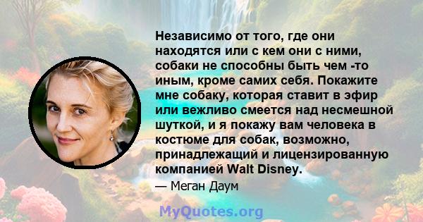 Независимо от того, где они находятся или с кем они с ними, собаки не способны быть чем -то иным, кроме самих себя. Покажите мне собаку, которая ставит в эфир или вежливо смеется над несмешной шуткой, и я покажу вам