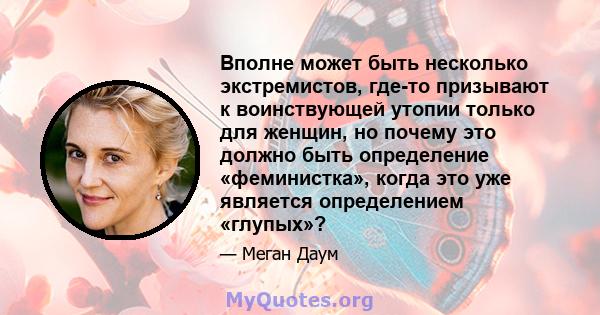 Вполне может быть несколько экстремистов, где-то призывают к воинствующей утопии только для женщин, но почему это должно быть определение «феминистка», когда это уже является определением «глупых»?