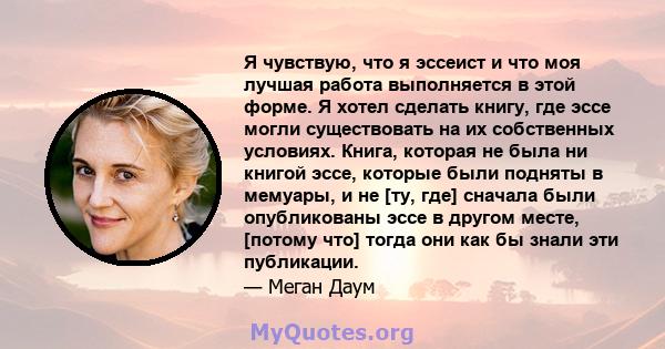 Я чувствую, что я эссеист и что моя лучшая работа выполняется в этой форме. Я хотел сделать книгу, где эссе могли существовать на их собственных условиях. Книга, которая не была ни книгой эссе, которые были подняты в