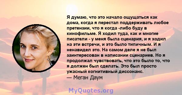 Я думаю, что это начало ощущаться как дома, когда я перестал поддерживать любое претензии, что я когда -либо буду в кинофильме. Я ходил туда, как и многие писатели - у меня была сценария, и я ходил на эти встречи, и это 