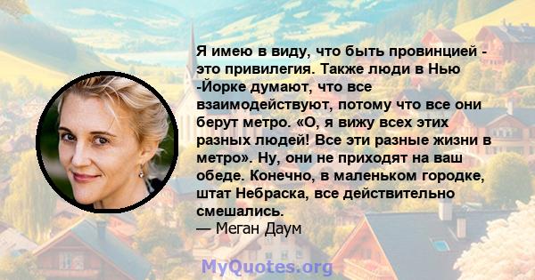 Я имею в виду, что быть провинцией - это привилегия. Также люди в Нью -Йорке думают, что все взаимодействуют, потому что все они берут метро. «О, я вижу всех этих разных людей! Все эти разные жизни в метро». Ну, они не