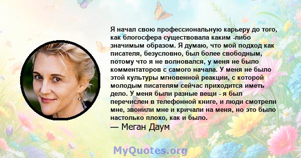 Я начал свою профессиональную карьеру до того, как блогосфера существовала каким -либо значимым образом. Я думаю, что мой подход как писателя, безусловно, был более свободным, потому что я не волновался, у меня не было