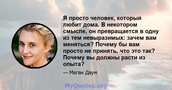 Я просто человек, который любит дома. В некотором смысле, он превращается в одну из тем невыразимых: зачем вам меняться? Почему бы вам просто не принять, что это так? Почему вы должны расти из опыта?