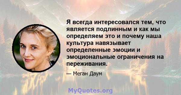 Я всегда интересовался тем, что является подлинным и как мы определяем это и почему наша культура навязывает определенные эмоции и эмоциональные ограничения на переживания.