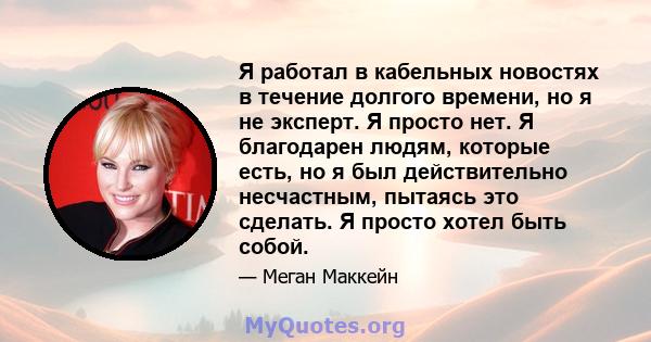 Я работал в кабельных новостях в течение долгого времени, но я не эксперт. Я просто нет. Я благодарен людям, которые есть, но я был действительно несчастным, пытаясь это сделать. Я просто хотел быть собой.