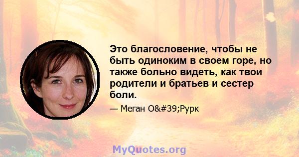 Это благословение, чтобы не быть одиноким в своем горе, но также больно видеть, как твои родители и братьев и сестер боли.