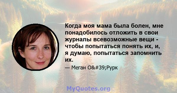 Когда моя мама была болен, мне понадобилось отложить в свои журналы всевозможные вещи - чтобы попытаться понять их, и, я думаю, попытаться запомнить их.