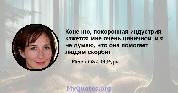 Конечно, похоронная индустрия кажется мне очень циничной, и я не думаю, что она помогает людям скорбят.