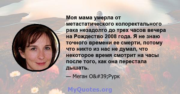 Моя мама умерла от метастатического колоректального рака незадолго до трех часов вечера на Рождество 2008 года. Я не знаю точного времени ее смерти, потому что никто из нас не думал, что некоторое время смотрит на часы