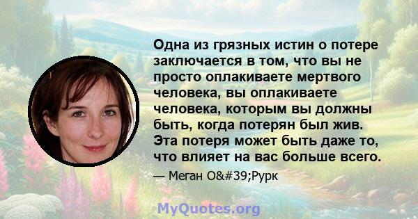 Одна из грязных истин о потере заключается в том, что вы не просто оплакиваете мертвого человека, вы оплакиваете человека, которым вы должны быть, когда потерян был жив. Эта потеря может быть даже то, что влияет на вас