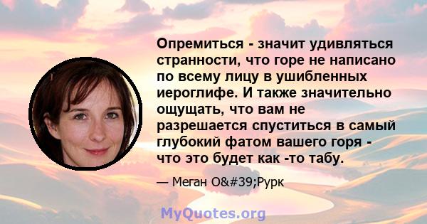 Опремиться - значит удивляться странности, что горе не написано по всему лицу в ушибленных иероглифе. И также значительно ощущать, что вам не разрешается спуститься в самый глубокий фатом вашего горя - что это будет как 