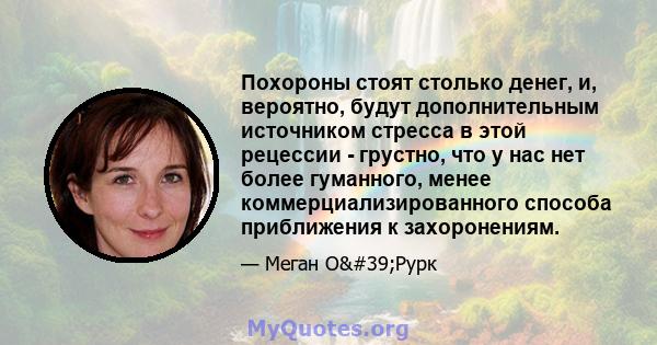 Похороны стоят столько денег, и, вероятно, будут дополнительным источником стресса в этой рецессии - грустно, что у нас нет более гуманного, менее коммерциализированного способа приближения к захоронениям.