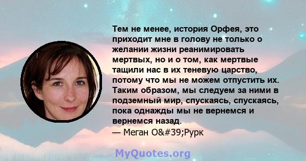 Тем не менее, история Орфея, это приходит мне в голову не только о желании жизни реанимировать мертвых, но и о том, как мертвые тащили нас в их теневую царство, потому что мы не можем отпустить их. Таким образом, мы