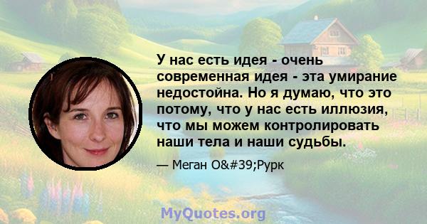 У нас есть идея - очень современная идея - эта умирание недостойна. Но я думаю, что это потому, что у нас есть иллюзия, что мы можем контролировать наши тела и наши судьбы.