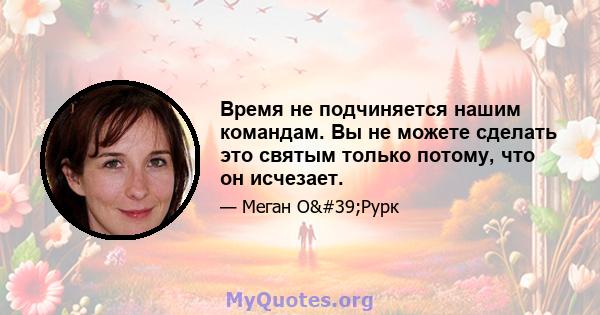 Время не подчиняется нашим командам. Вы не можете сделать это святым только потому, что он исчезает.