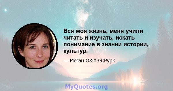 Вся моя жизнь, меня учили читать и изучать, искать понимание в знании истории, культур.