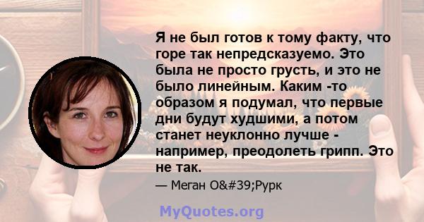 Я не был готов к тому факту, что горе так непредсказуемо. Это была не просто грусть, и это не было линейным. Каким -то образом я подумал, что первые дни будут худшими, а потом станет неуклонно лучше - например,