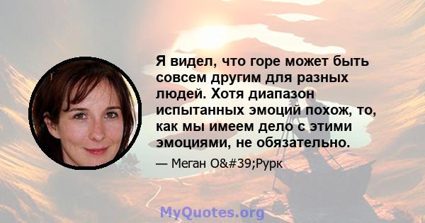 Я видел, что горе может быть совсем другим для разных людей. Хотя диапазон испытанных эмоций похож, то, как мы имеем дело с этими эмоциями, не обязательно.