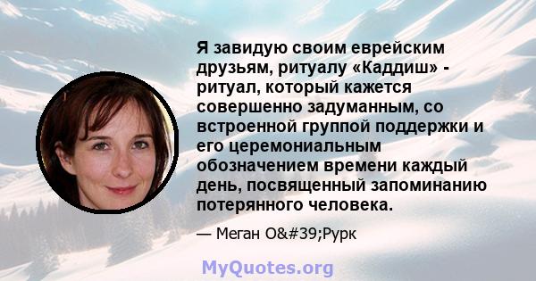 Я завидую своим еврейским друзьям, ритуалу «Каддиш» - ритуал, который кажется совершенно задуманным, со встроенной группой поддержки и его церемониальным обозначением времени каждый день, посвященный запоминанию