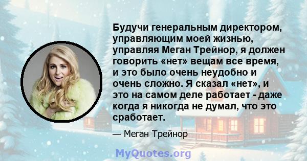 Будучи генеральным директором, управляющим моей жизнью, управляя Меган Трейнор, я должен говорить «нет» вещам все время, и это было очень неудобно и очень сложно. Я сказал «нет», и это на самом деле работает - даже