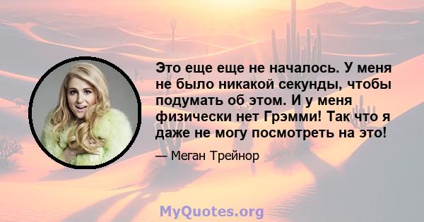 Это еще еще не началось. У меня не было никакой секунды, чтобы подумать об этом. И у меня физически нет Грэмми! Так что я даже не могу посмотреть на это!