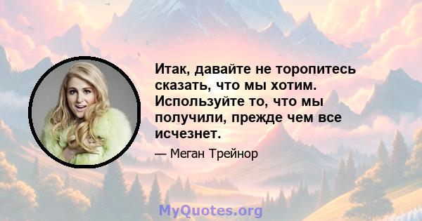 Итак, давайте не торопитесь сказать, что мы хотим. Используйте то, что мы получили, прежде чем все исчезнет.