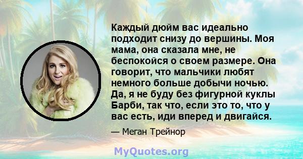 Каждый дюйм вас идеально подходит снизу до вершины. Моя мама, она сказала мне, не беспокойся о своем размере. Она говорит, что мальчики любят немного больше добычи ночью. Да, я не буду без фигурной куклы Барби, так что, 