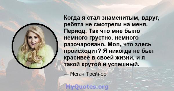 Когда я стал знаменитым, вдруг, ребята не смотрели на меня. Период. Так что мне было немного грустно, немного разочаровано. Мол, что здесь происходит? Я никогда не был красивее в своей жизни, и я такой крутой и успешный.