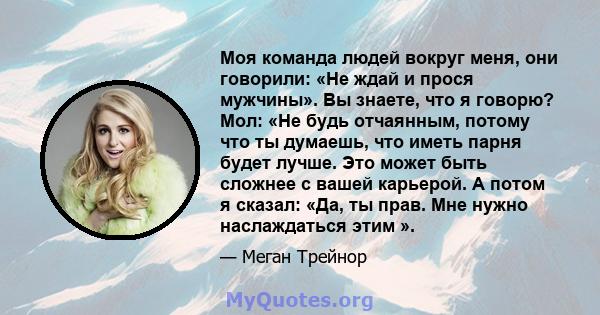 Моя команда людей вокруг меня, они говорили: «Не ждай и прося мужчины». Вы знаете, что я говорю? Мол: «Не будь отчаянным, потому что ты думаешь, что иметь парня будет лучше. Это может быть сложнее с вашей карьерой. А