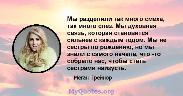 Мы разделили так много смеха, так много слез. Мы духовная связь, которая становится сильнее с каждым годом. Мы не сестры по рождению, но мы знали с самого начала, что -то собрало нас, чтобы стать сестрами наизусть.