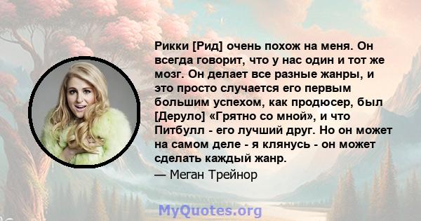 Рикки [Рид] очень похож на меня. Он всегда говорит, что у нас один и тот же мозг. Он делает все разные жанры, и это просто случается его первым большим успехом, как продюсер, был [Деруло] «Грятно со мной», и что Питбулл 