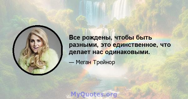 Все рождены, чтобы быть разными, это единственное, что делает нас одинаковыми.