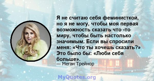 Я не считаю себя феминисткой, но я не могу, чтобы моя первая возможность сказать что -то миру, чтобы быть настолько значимым. Если вы спросили меня: «Что ты хочешь сказать?» Это было бы: «Люби себя больше».