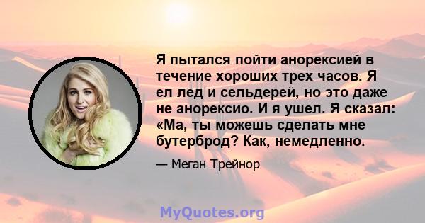 Я пытался пойти анорексией в течение хороших трех часов. Я ел лед и сельдерей, но это даже не анорексио. И я ушел. Я сказал: «Ма, ты можешь сделать мне бутерброд? Как, немедленно.