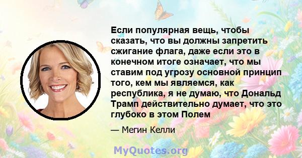 Если популярная вещь, чтобы сказать, что вы должны запретить сжигание флага, даже если это в конечном итоге означает, что мы ставим под угрозу основной принцип того, кем мы являемся, как республика, я не думаю, что