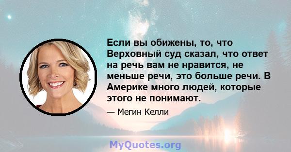 Если вы обижены, то, что Верховный суд сказал, что ответ на речь вам не нравится, не меньше речи, это больше речи. В Америке много людей, которые этого не понимают.