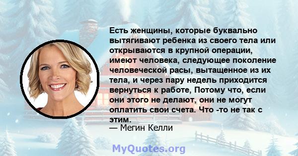 Есть женщины, которые буквально вытягивают ребенка из своего тела или открываются в крупной операции, имеют человека, следующее поколение человеческой расы, вытащенное из их тела, и через пару недель приходится