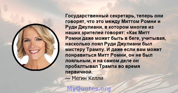 Государственный секретарь, теперь они говорят, что это между Миттом Ромни и Руди Джулиани, в котором многие из наших зрителей говорят: «Как Митт Ромни даже может быть в беге, учитывая, насколько лоял Руди Джулиани был