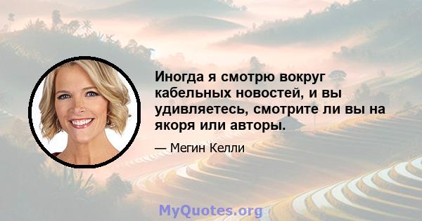 Иногда я смотрю вокруг кабельных новостей, и вы удивляетесь, смотрите ли вы на якоря или авторы.