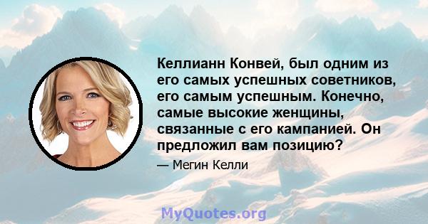 Келлианн Конвей, был одним из его самых успешных советников, его самым успешным. Конечно, самые высокие женщины, связанные с его кампанией. Он предложил вам позицию?