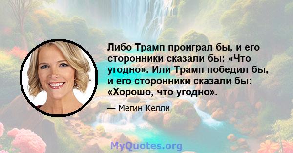 Либо Трамп проиграл бы, и его сторонники сказали бы: «Что угодно». Или Трамп победил бы, и его сторонники сказали бы: «Хорошо, что угодно».