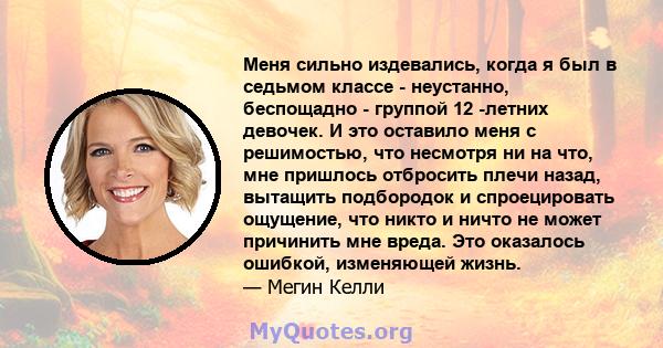 Меня сильно издевались, когда я был в седьмом классе - неустанно, беспощадно - группой 12 -летних девочек. И это оставило меня с решимостью, что несмотря ни на что, мне пришлось отбросить плечи назад, вытащить