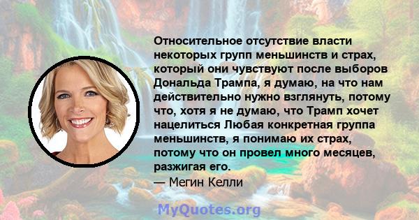 Относительное отсутствие власти некоторых групп меньшинств и страх, который они чувствуют после выборов Дональда Трампа, я думаю, на что нам действительно нужно взглянуть, потому что, хотя я не думаю, что Трамп хочет