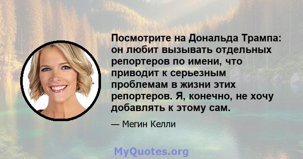 Посмотрите на Дональда Трампа: он любит вызывать отдельных репортеров по имени, что приводит к серьезным проблемам в жизни этих репортеров. Я, конечно, не хочу добавлять к этому сам.