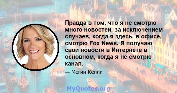 Правда в том, что я не смотрю много новостей, за исключением случаев, когда я здесь, в офисе, смотрю Fox News. Я получаю свои новости в Интернете в основном, когда я не смотрю канал.