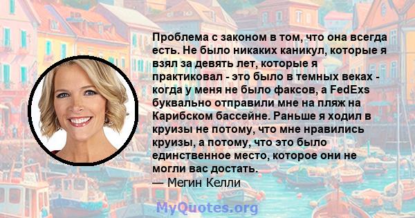 Проблема с законом в том, что она всегда есть. Не было никаких каникул, которые я взял за девять лет, которые я практиковал - это было в темных веках - когда у меня не было факсов, а FedExs буквально отправили мне на