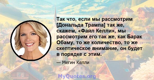 Так что, если мы рассмотрим [Дональда Трампа] так же, скажем, «Файл Келли», мы рассмотрим его так же, как Барак Обаму, то же количество, то же скептическое внимание, он будет в порядке с этим.