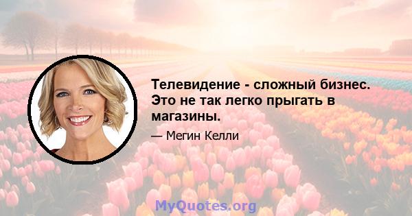 Телевидение - сложный бизнес. Это не так легко прыгать в магазины.