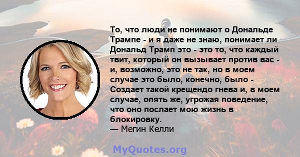 То, что люди не понимают о Дональде Трампе - и я даже не знаю, понимает ли Дональд Трамп это - это то, что каждый твит, который он вызывает против вас - и, возможно, это не так, но в моем случае это было, конечно, было